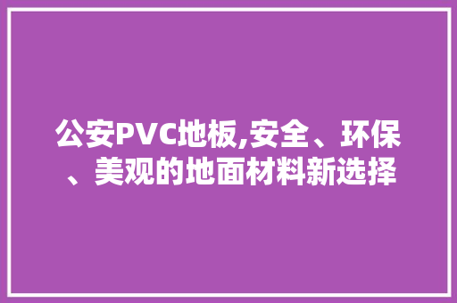 公安PVC地板,安全、环保、美观的地面材料新选择 软装设计