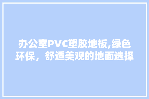 办公室PVC塑胶地板,绿色环保，舒适美观的地面选择 软装设计