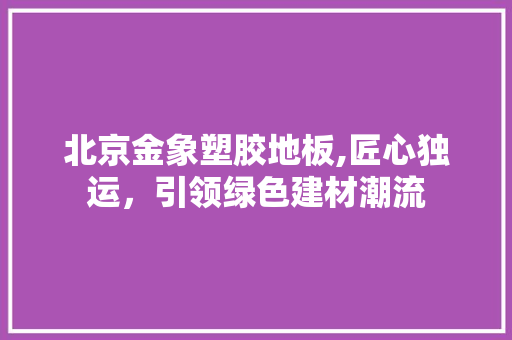 北京金象塑胶地板,匠心独运，引领绿色建材潮流 地板材料
