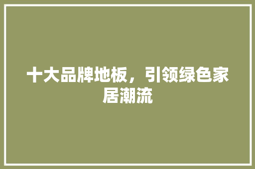 十大品牌地板，引领绿色家居潮流 家居装修
