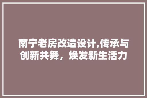 南宁老房改造设计,传承与创新共舞，焕发新生活力