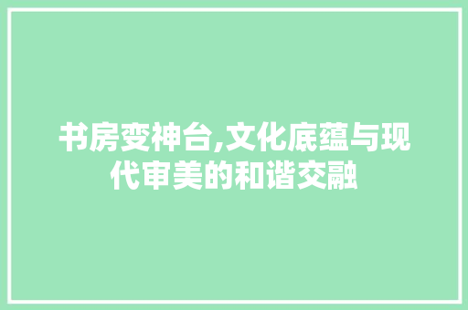 书房变神台,文化底蕴与现代审美的和谐交融 家居装修