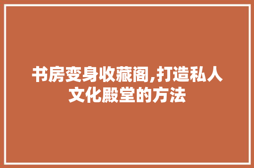书房变身收藏阁,打造私人文化殿堂的方法