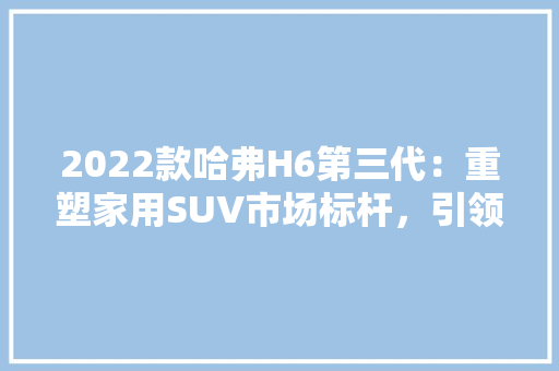 2022款哈弗H6第三代：重塑家用SUV市场标杆，引领时尚与科技新潮流 软装设计