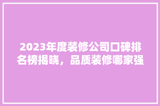 2023年度装修公司口碑排名榜揭晓，品质装修哪家强