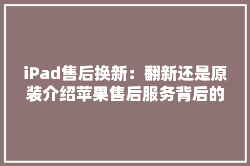 iPad售后换新：翻新还是原装介绍苹果售后服务背后的真相 室内设计