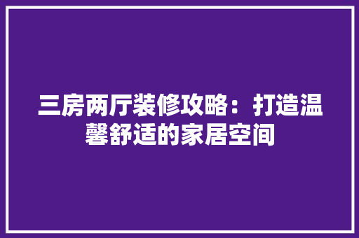 三房两厅装修攻略：打造温馨舒适的家居空间