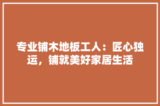 专业铺木地板工人：匠心独运，铺就美好家居生活 木雕艺术