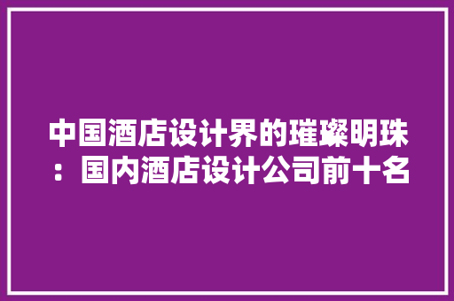 中国酒店设计界的璀璨明珠：国内酒店设计公司前十名介绍
