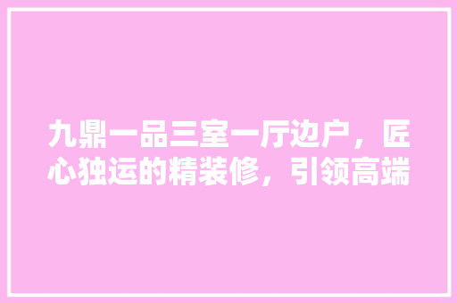 九鼎一品三室一厅边户，匠心独运的精装修，引领高端居住新潮流