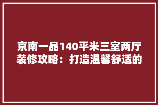 京南一品140平米三室两厅装修攻略：打造温馨舒适的家居空间
