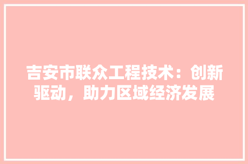 吉安市联众工程技术：创新驱动，助力区域经济发展