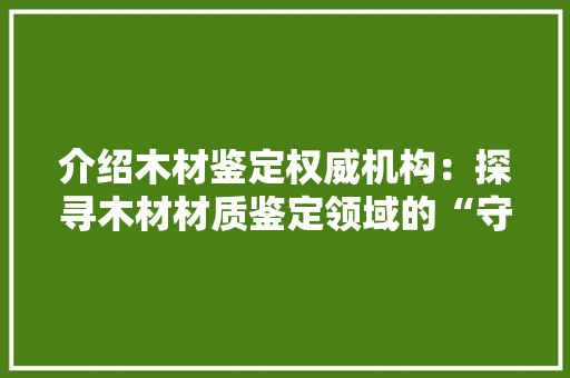 介绍木材鉴定权威机构：探寻木材材质鉴定领域的“守护者”