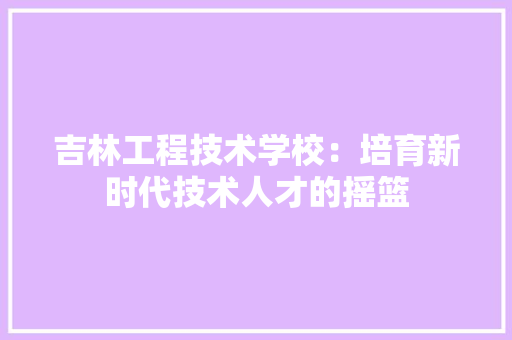 吉林工程技术学校：培育新时代技术人才的摇篮