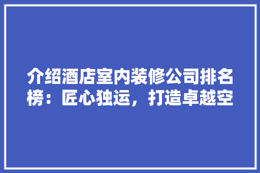 介绍酒店室内装修公司排名榜：匠心独运，打造卓越空间 木雕艺术