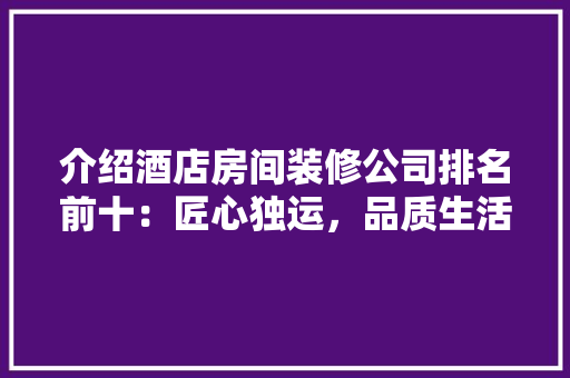 介绍酒店房间装修公司排名前十：匠心独运，品质生活从这里起航