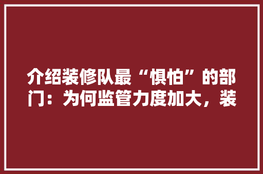 介绍装修队最“惧怕”的部门：为何监管力度加大，装修队面临空前挑战 家居装修