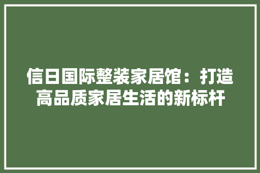 信日国际整装家居馆：打造高品质家居生活的新标杆 家居装修