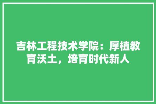 吉林工程技术学院：厚植教育沃土，培育时代新人