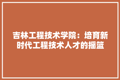 吉林工程技术学院：培育新时代工程技术人才的摇篮
