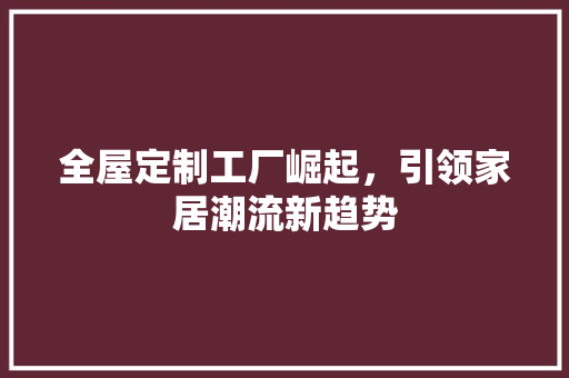 全屋定制工厂崛起，引领家居潮流新趋势