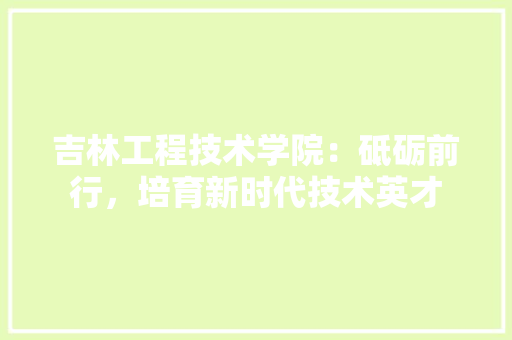 吉林工程技术学院：砥砺前行，培育新时代技术英才