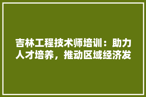 吉林工程技术师培训：助力人才培养，推动区域经济发展