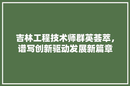 吉林工程技术师群英荟萃，谱写创新驱动发展新篇章