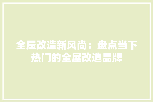 全屋改造新风尚：盘点当下热门的全屋改造品牌 木雕艺术