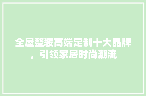 全屋整装高端定制十大品牌，引领家居时尚潮流