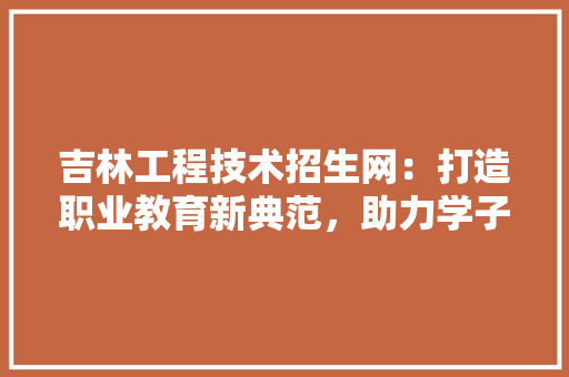 吉林工程技术招生网：打造职业教育新典范，助力学子成就梦想