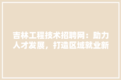 吉林工程技术招聘网：助力人才发展，打造区域就业新格局 卧室装修