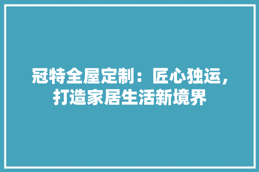 冠特全屋定制：匠心独运，打造家居生活新境界