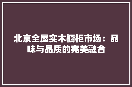北京全屋实木橱柜市场：品味与品质的完美融合 卧室装修