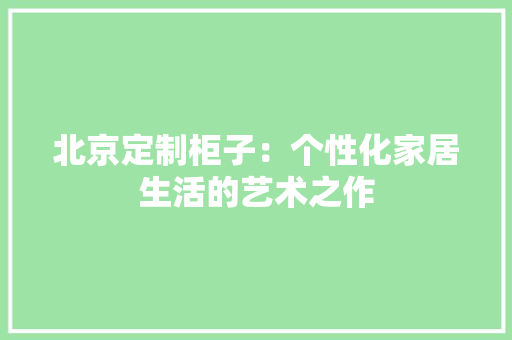 北京定制柜子：个性化家居生活的艺术之作 家居装修