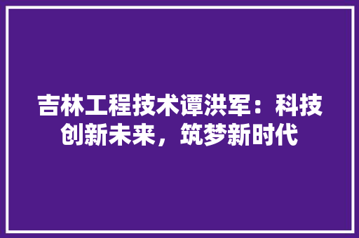 吉林工程技术谭洪军：科技创新未来，筑梦新时代 卧室装修