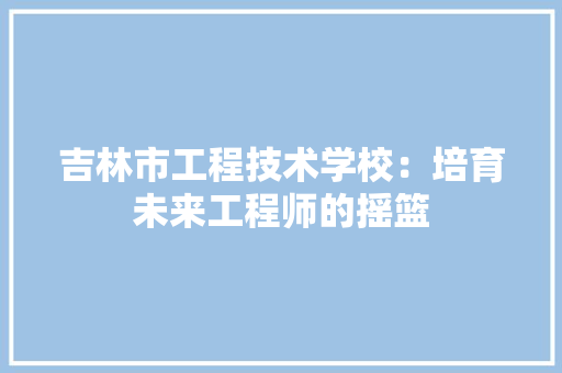 吉林市工程技术学校：培育未来工程师的摇篮 卧室装修