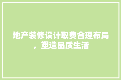 地产装修设计取费合理布局，塑造品质生活