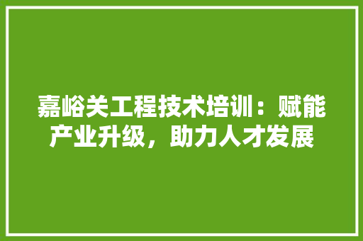 嘉峪关工程技术培训：赋能产业升级，助力人才发展