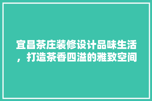 宜昌茶庄装修设计品味生活，打造茶香四溢的雅致空间