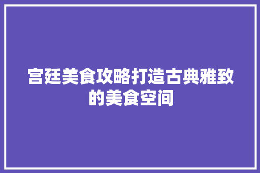 宫廷美食攻略打造古典雅致的美食空间 现代风格装饰