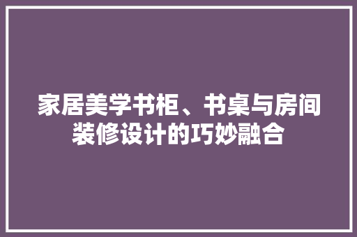家居美学书柜、书桌与房间装修设计的巧妙融合