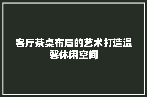 客厅茶桌布局的艺术打造温馨休闲空间