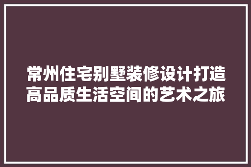 常州住宅别墅装修设计打造高品质生活空间的艺术之旅