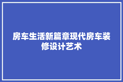 房车生活新篇章现代房车装修设计艺术