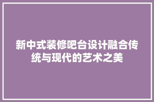 新中式装修吧台设计融合传统与现代的艺术之美