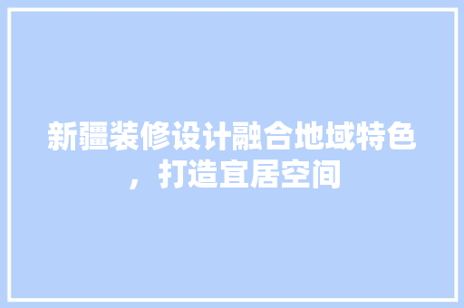 新疆装修设计融合地域特色，打造宜居空间