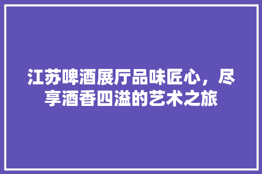 江苏啤酒展厅品味匠心，尽享酒香四溢的艺术之旅