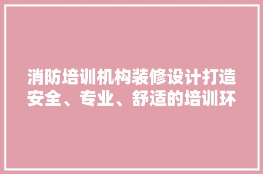 消防培训机构装修设计打造安全、专业、舒适的培训环境