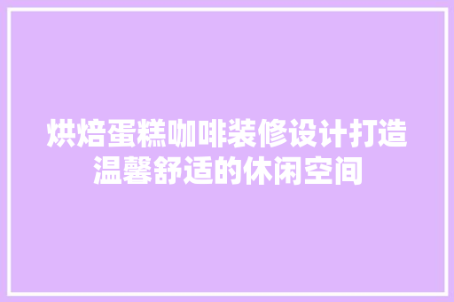烘焙蛋糕咖啡装修设计打造温馨舒适的休闲空间